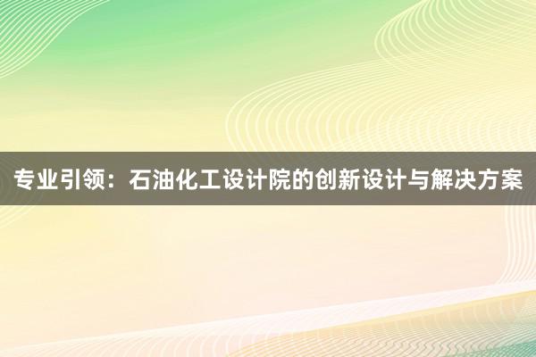 专业引领：石油化工设计院的创新设计与解决方案