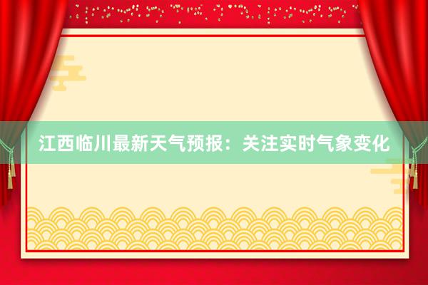 江西临川最新天气预报：关注实时气象变化