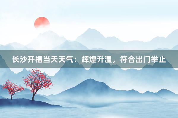 长沙开福当天天气：辉煌升温，符合出门举止